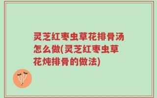 灵芝红枣虫草花排骨汤怎么做(灵芝红枣虫草花炖排骨的做法)