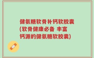 健氨糖软骨补钙软胶囊(软骨健康必备 丰富钙源的健氨糖软胶囊)