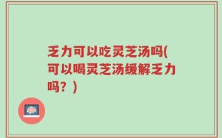 乏力可以吃灵芝汤吗(可以喝灵芝汤缓解乏力吗？)