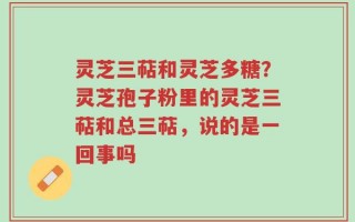灵芝三萜和灵芝多糖？灵芝孢子粉里的灵芝三萜和总三萜，说的是一回事吗