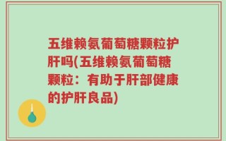 五维赖氨葡萄糖颗粒护肝吗(五维赖氨葡萄糖颗粒：有助于肝部健康的护肝良品)