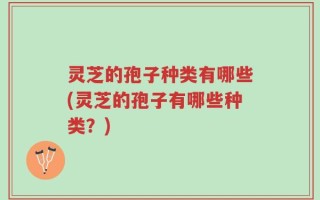 灵芝的孢子种类有哪些(灵芝的孢子有哪些种类？)