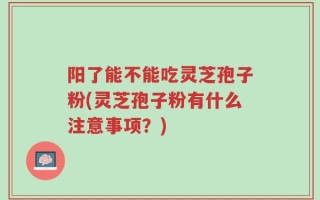 阳了能不能吃灵芝孢子粉(灵芝孢子粉有什么注意事项？)