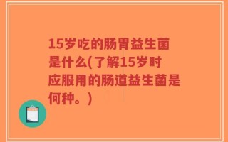 15岁吃的肠胃益生菌是什么(了解15岁时应服用的肠道益生菌是何种。)