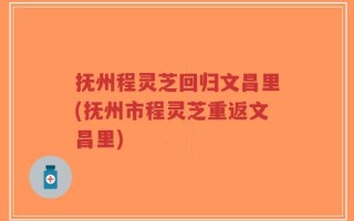 抚州程灵芝回归文昌里(抚州市程灵芝重返文昌里)
