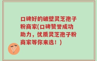 口碑好的破壁灵芝孢子粉商家(口碑赞誉成功助力，优质灵芝孢子粉商家等你来选！)