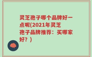 灵芝孢子哪个品牌好一点呢(2021年灵芝孢子品牌推荐：买哪家好？)