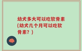 幼犬多大可以吃软骨素(幼犬几个月可以吃软骨素？)