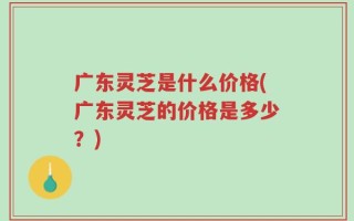 广东灵芝是什么价格(广东灵芝的价格是多少？)