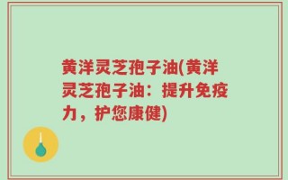 黄洋灵芝孢子油(黄洋灵芝孢子油：提升免疫力，护您康健)