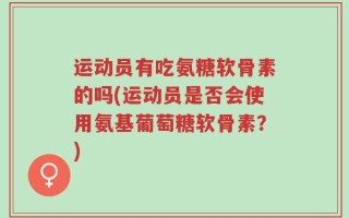 运动员有吃氨糖软骨素的吗(运动员是否会使用氨基葡萄糖软骨素？)