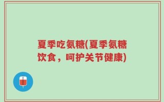 夏季吃氨糖(夏季氨糖饮食，呵护关节健康)