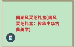 国潮风灵芝礼盒(国风灵芝礼盒：传承中华古典美学)