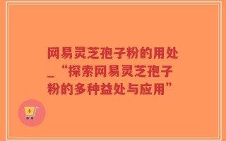 网易灵芝孢子粉的用处_“探索网易灵芝孢子粉的多种益处与应用”