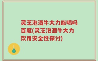 灵芝泡酒牛大力能喝吗百度(灵芝泡酒牛大力饮用安全性探讨)
