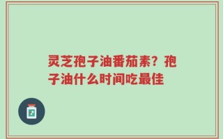 灵芝孢子油番茄素？孢子油什么时间吃最佳