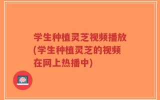 学生种植灵芝视频播放(学生种植灵芝的视频在网上热播中)