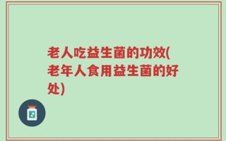 老人吃益生菌的功效(老年人食用益生菌的好处)