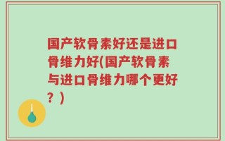 国产软骨素好还是进口骨维力好(国产软骨素与进口骨维力哪个更好？)