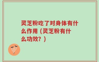 灵芝粉吃了对身体有什么作用 (灵芝粉有什么功效？)