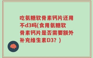 吃氨糖软骨素钙片还用不d3吗(食用氨糖软骨素钙片是否需要额外补充维生素D3？)
