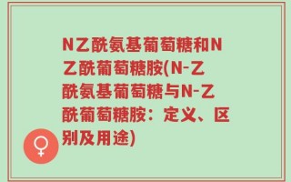 N乙酰氨基葡萄糖和N乙酰葡萄糖胺(N-乙酰氨基葡萄糖与N-乙酰葡萄糖胺：定义、区别及用途)