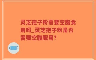 灵芝孢子粉需要空腹食用吗_灵芝孢子粉是否需要空腹服用？