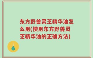 东方野兽灵芝精华油怎么用(使用东方野兽灵芝精华油的正确方法)