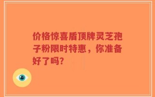 价格惊喜盾顶牌灵芝孢子粉限时特惠，你准备好了吗？