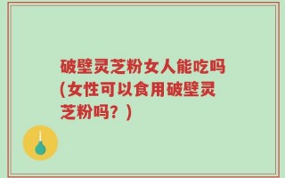 破壁灵芝粉女人能吃吗(女性可以食用破壁灵芝粉吗？)