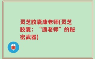 灵芝胶囊康老师(灵芝胶囊：“康老师”的秘密武器)