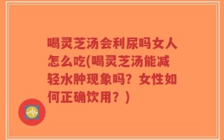 喝灵芝汤会利尿吗女人怎么吃(喝灵芝汤能减轻水肿现象吗？女性如何正确饮用？)