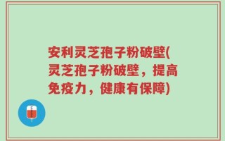 安利灵芝孢子粉破壁(灵芝孢子粉破壁，提高免疫力，健康有保障)