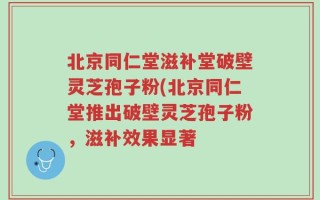 北京同仁堂滋补堂破壁灵芝孢子粉(北京同仁堂推出破壁灵芝孢子粉，滋补效果显著