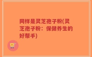 同样是灵芝孢子粉(灵芝孢子粉：保健养生的好帮手)