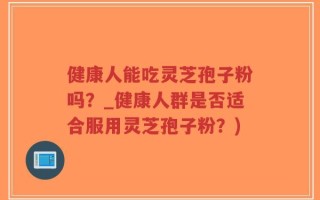 健康人能吃灵芝孢子粉吗？_健康人群是否适合服用灵芝孢子粉？)