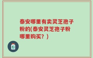 泰安哪里有卖灵芝孢子粉的(泰安灵芝孢子粉哪里购买？)