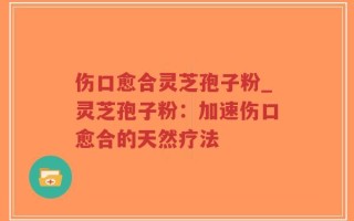 伤口愈合灵芝孢子粉_灵芝孢子粉：加速伤口愈合的天然疗法