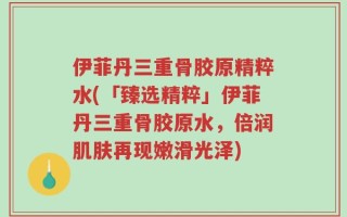 伊菲丹三重骨胶原精粹水(「臻选精粹」伊菲丹三重骨胶原水，倍润肌肤再现嫩滑光泽)
