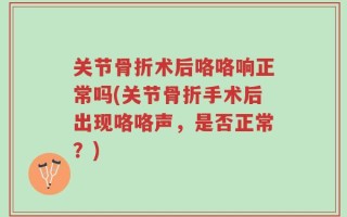 关节骨折术后咯咯响正常吗(关节骨折手术后出现咯咯声，是否正常？)