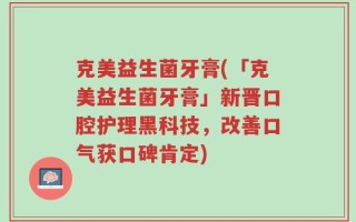 克美益生菌牙膏(「克美益生菌牙膏」新晋口腔护理黑科技，改善口气获口碑肯定)