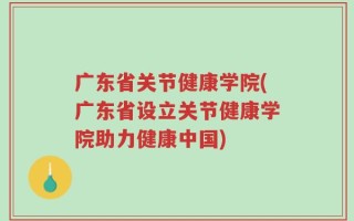 广东省关节健康学院(广东省设立关节健康学院助力健康中国)