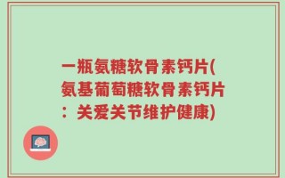 一瓶氨糖软骨素钙片(氨基葡萄糖软骨素钙片：关爱关节维护健康)