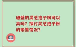破壁的灵芝孢子粉可以卖吗？探讨灵芝孢子粉的销售情况？