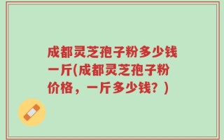成都灵芝孢子粉多少钱一斤(成都灵芝孢子粉价格，一斤多少钱？)