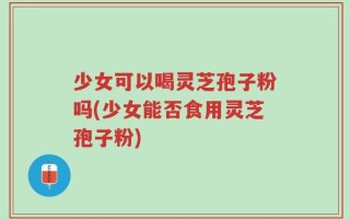 少女可以喝灵芝孢子粉吗(少女能否食用灵芝孢子粉)