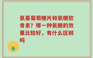 氨基葡萄糖片和氨糖软骨素？哪一种氨糖的效果比较好，有什么区别吗