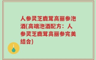 人参灵芝鹿茸高丽参泡酒(高端泡酒配方：人参灵芝鹿茸高丽参完美结合)