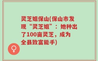 灵芝姐保山(保山市发现“灵芝姐”：她种出了100亩灵芝，成为全县致富能手)