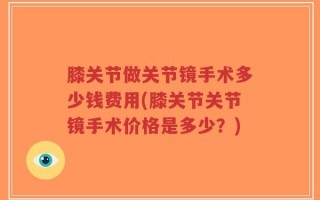 膝关节做关节镜手术多少钱费用(膝关节关节镜手术价格是多少？)
